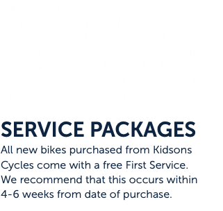 The workshop has built a reputation in Wagga Wagga and the Riverina for quality bicycle servicing, custom tuning and professional repairs. Our bike mechanics are highly skilled and trained individuals who will go to almost any length to ensure that our customers are happy customers. SERVICE PACKAGES All new bikes purchased from Kidsons Cycles come with a free First Service. We recommend that this occurs within 4-6 weeks from date of purchase.