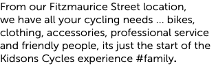 From our Fitzmaurice Street location,  we have all your cycling needs ... bikes, clothing, accessories, professional service and friendly people, its just the start of the Kidsons Cycles experience #family.